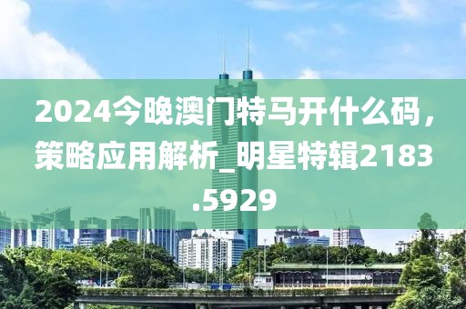 2024今晚澳門特馬開什么碼，策略應(yīng)用解析_明星特輯2183.5929