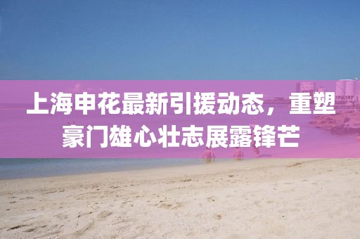 上海申花最新引援動(dòng)態(tài)，重塑豪門雄心壯志展露鋒芒