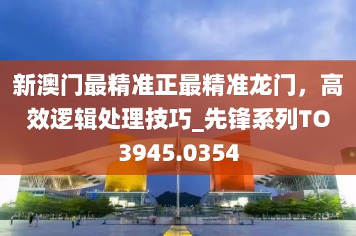 新澳門最精準(zhǔn)正最精準(zhǔn)龍門，高效邏輯處理技巧_先鋒系列TO3945.0354