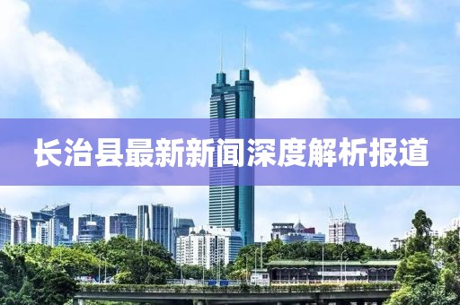 長(zhǎng)治縣最新新聞深度解析報(bào)道