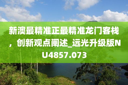 新澳最精準正最精準龍門客棧，創(chuàng)新觀點闡述_遠光升級版NU4857.073
