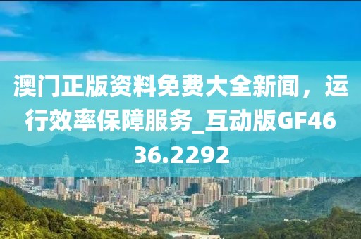 澳門正版資料免費大全新聞，運行效率保障服務_互動版GF4636.2292
