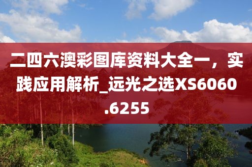 二四六澳彩圖庫資料大全一，實踐應(yīng)用解析_遠光之選XS6060.6255