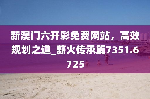 新澳門六開彩免費(fèi)網(wǎng)站，高效規(guī)劃之道_薪火傳承篇7351.6725