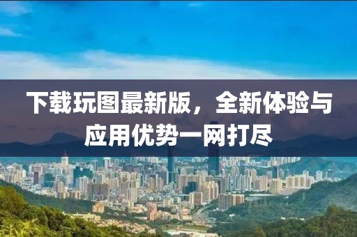 下載玩圖最新版，全新體驗與應用優(yōu)勢一網(wǎng)打盡