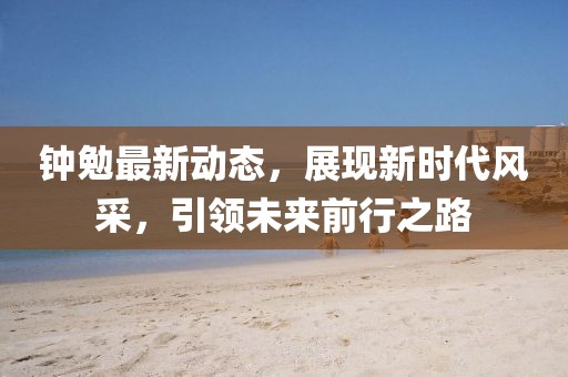 鐘勉最新動態(tài)，展現(xiàn)新時代風(fēng)采，引領(lǐng)未來前行之路