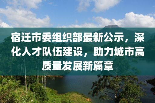宿遷市委組織部最新公示，深化人才隊(duì)伍建設(shè)，助力城市高質(zhì)量發(fā)展新篇章