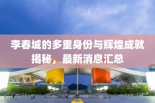 李春城的多重身份與輝煌成就揭秘，最新消息匯總