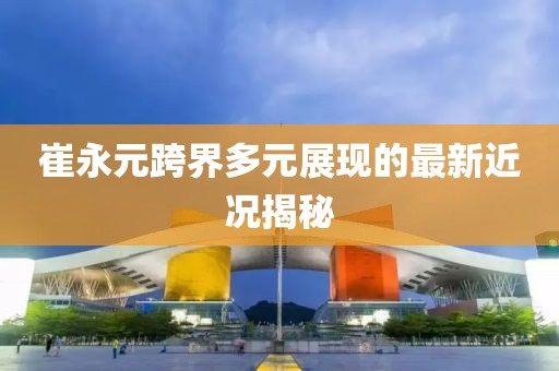 崔永元跨界多元展現的最新近況揭秘