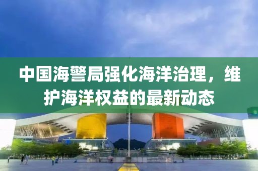 中國海警局強(qiáng)化海洋治理，維護(hù)海洋權(quán)益的最新動態(tài)