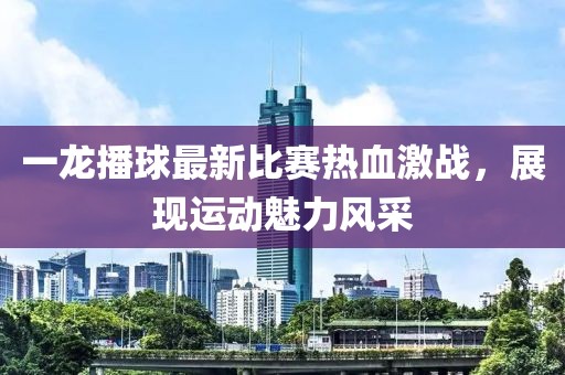 一龍播球最新比賽熱血激戰(zhàn)，展現(xiàn)運動魅力風(fēng)采