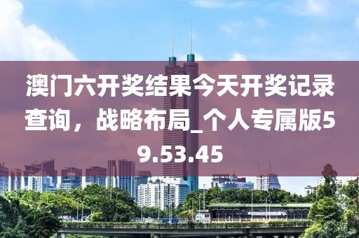 澳門六開獎(jiǎng)結(jié)果今天開獎(jiǎng)記錄查詢，戰(zhàn)略布局_個(gè)人專屬版59.53.45