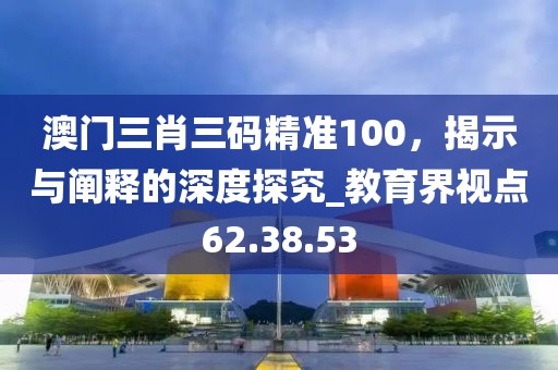 澳門三肖三碼精準(zhǔn)100，揭示與闡釋的深度探究_教育界視點(diǎn)62.38.53