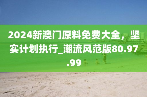 2024新澳門原料免費(fèi)大全，堅(jiān)實(shí)計(jì)劃執(zhí)行_潮流風(fēng)范版80.97.99