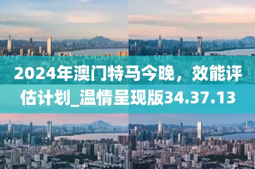 2024年澳門(mén)特馬今晚，效能評(píng)估計(jì)劃_溫情呈現(xiàn)版34.37.13