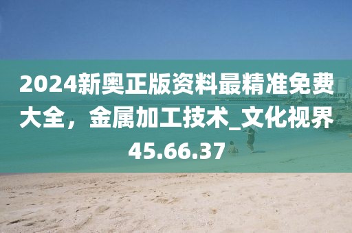 2024新奧正版資料最精準(zhǔn)免費(fèi)大全，金屬加工技術(shù)_文化視界45.66.37