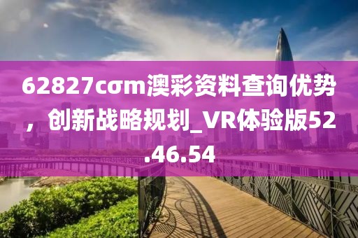 62827cσm澳彩資料查詢優(yōu)勢，創(chuàng)新戰(zhàn)略規(guī)劃_VR體驗(yàn)版52.46.54