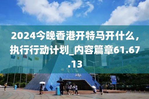 2024今晚香港開特馬開什么，執(zhí)行行動計劃_內容篇章61.67.13