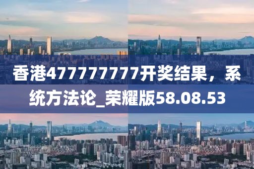 香港477777777開獎結(jié)果，系統(tǒng)方法論_榮耀版58.08.53