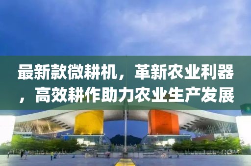 最新款微耕機，革新農(nóng)業(yè)利器，高效耕作助力農(nóng)業(yè)生產(chǎn)發(fā)展