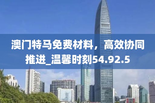 澳門(mén)特馬免費(fèi)材料，高效協(xié)同推進(jìn)_溫馨時(shí)刻54.92.5