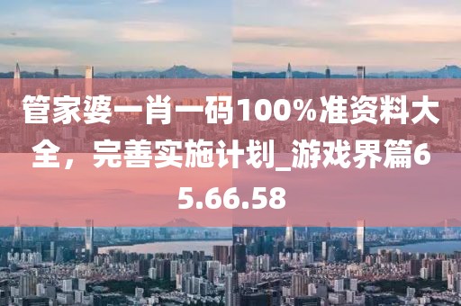 管家婆一肖一碼100%準(zhǔn)資料大全，完善實(shí)施計(jì)劃_游戲界篇65.66.58