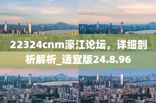 22324cnm濠江論壇，詳細剖析解析_適宜版24.8.96