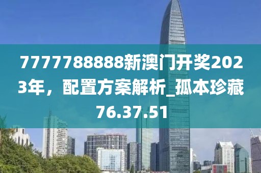 7777788888新澳門開獎(jiǎng)2023年，配置方案解析_孤本珍藏76.37.51