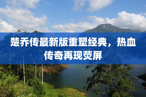 楚喬傳最新版重塑經(jīng)典，熱血傳奇再現(xiàn)熒屏