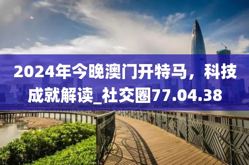 2024年今晚澳門開特馬，科技成就解讀_社交圈77.04.38