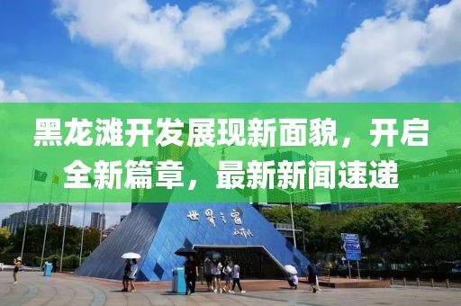 黑龍灘開發(fā)展現(xiàn)新面貌，開啟全新篇章，最新新聞速遞