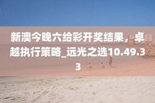 新澳今晚六給彩開獎結(jié)果，卓越執(zhí)行策略_遠(yuǎn)光之選10.49.33