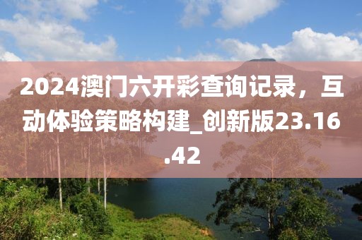 2024澳門六開彩查詢記錄，互動體驗策略構(gòu)建_創(chuàng)新版23.16.42