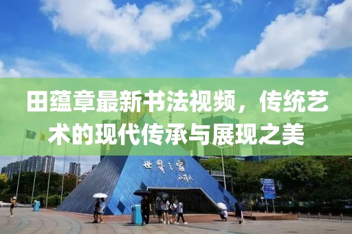 田蘊章最新書法視頻，傳統(tǒng)藝術(shù)的現(xiàn)代傳承與展現(xiàn)之美