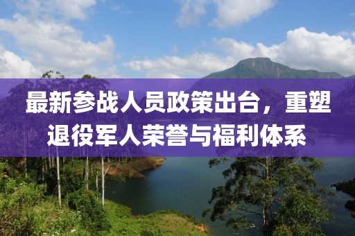 最新參戰(zhàn)人員政策出臺(tái)，重塑退役軍人榮譽(yù)與福利體系