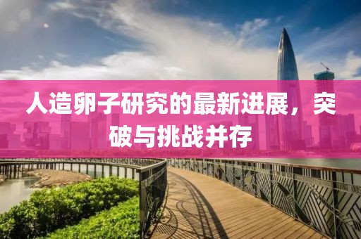 人造卵子研究的最新進(jìn)展，突破與挑戰(zhàn)并存