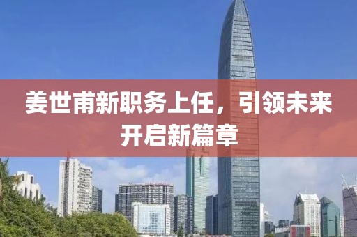 姜世甫新職務(wù)上任，引領(lǐng)未來(lái)開(kāi)啟新篇章