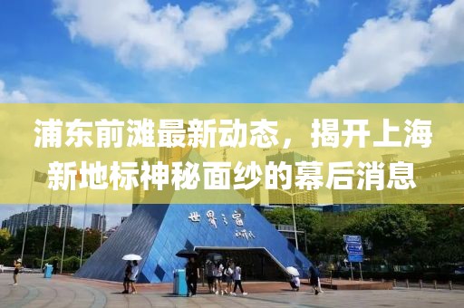 浦東前灘最新動(dòng)態(tài)，揭開(kāi)上海新地標(biāo)神秘面紗的幕后消息