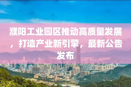 濮陽工業(yè)園區(qū)推動(dòng)高質(zhì)量發(fā)展，打造產(chǎn)業(yè)新引擎，最新公告發(fā)布