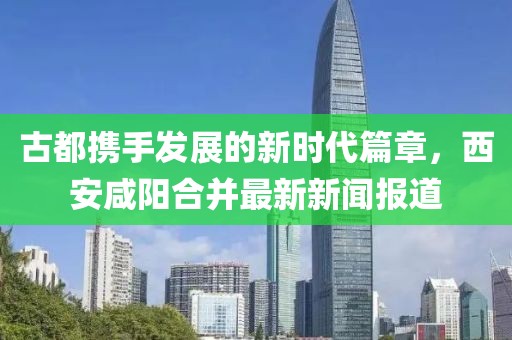 古都攜手發(fā)展的新時代篇章，西安咸陽合并最新新聞報道
