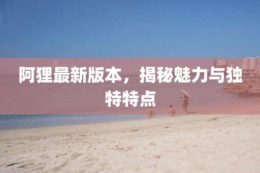 阿貍最新版本，揭秘魅力與獨特特點