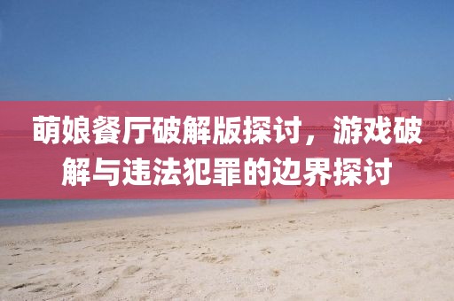 萌娘餐廳破解版探討，游戲破解與違法犯罪的邊界探討