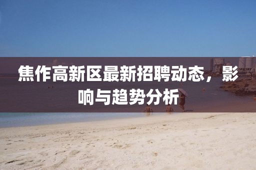 焦作高新區(qū)最新招聘動態(tài)，影響與趨勢分析