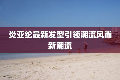 炎亞綸最新發(fā)型引領(lǐng)潮流風(fēng)尚新潮流