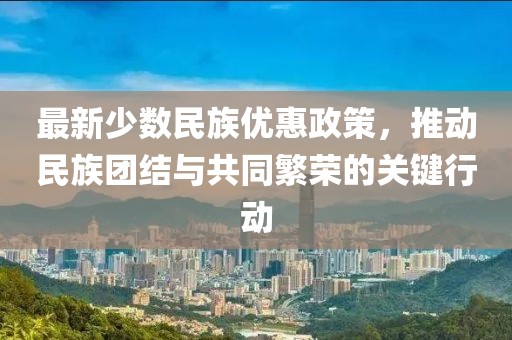 最新少數(shù)民族優(yōu)惠政策，推動民族團結(jié)與共同繁榮的關(guān)鍵行動