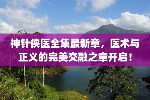 神針俠醫(yī)全集最新章，醫(yī)術(shù)與正義的完美交融之章開啟！