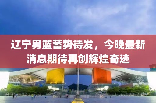 遼寧男籃蓄勢待發(fā)，今晚最新消息期待再創(chuàng)輝煌奇跡