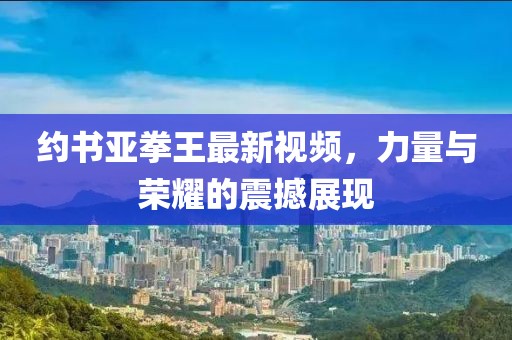約書亞拳王最新視頻，力量與榮耀的震撼展現(xiàn)