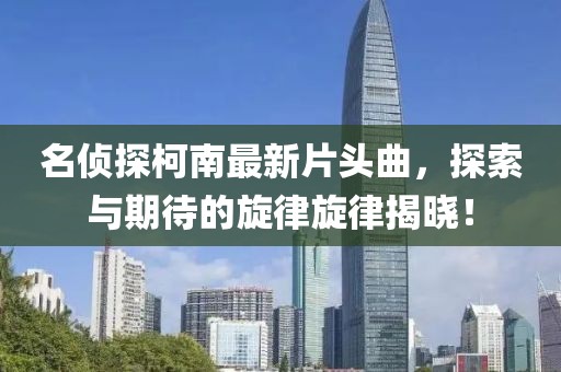 名偵探柯南最新片頭曲，探索與期待的旋律旋律揭曉！