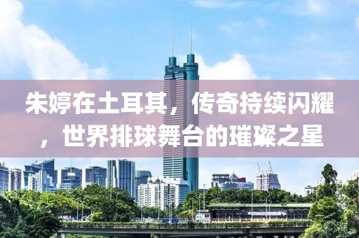 朱婷在土耳其，傳奇持續(xù)閃耀，世界排球舞臺(tái)的璀璨之星